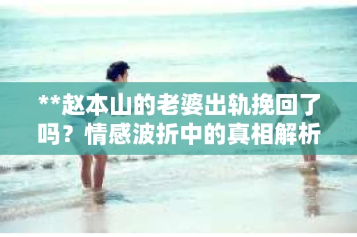 **赵本山的老婆出轨挽回了吗？情感波折中的真相解析**