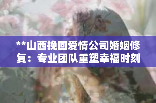 **山西挽回爱情公司婚姻修复：专业团队重塑幸福时刻**