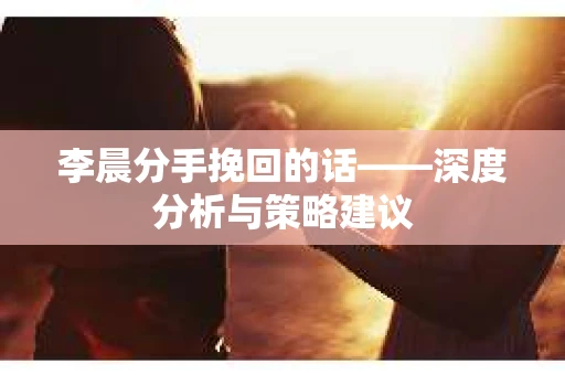 李晨分手挽回的话——深度分析与策略建议