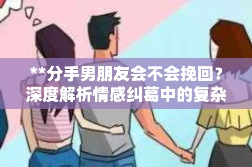 **分手男朋友会不会挽回？深度解析情感纠葛中的复杂心理**