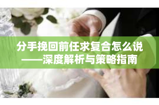 分手挽回前任求复合怎么说——深度解析与策略指南