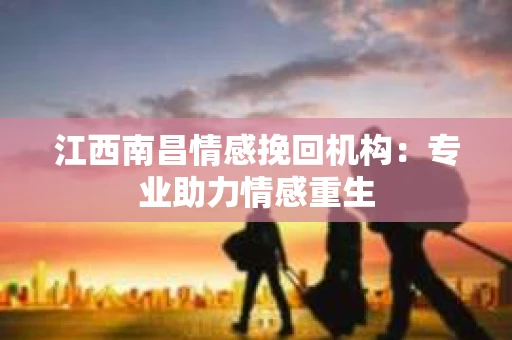 江西南昌情感挽回机构：专业助力情感重生