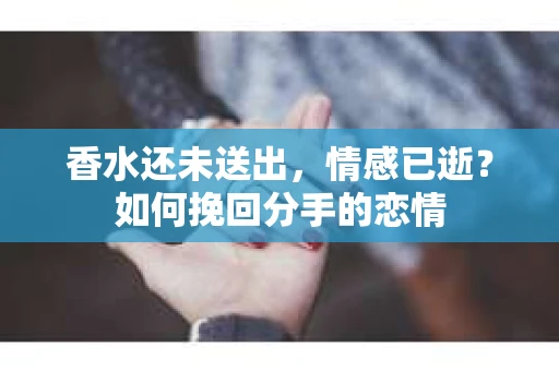 香水还未送出，情感已逝？如何挽回分手的恋情
