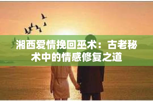 湘西爱情挽回巫术：古老秘术中的情感修复之道