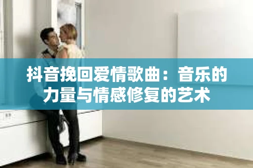 抖音挽回爱情歌曲：音乐的力量与情感修复的艺术