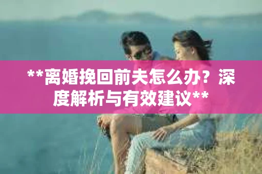 **离婚挽回前夫怎么办？深度解析与有效建议**