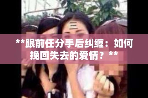 **跟前任分手后纠缠：如何挽回失去的爱情？**