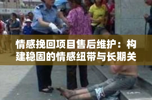 情感挽回项目售后维护：构建稳固的情感纽带与长期关系管理