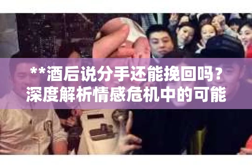 **酒后说分手还能挽回吗？深度解析情感危机中的可能性**
