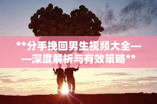 **分手挽回男生视频大全——深度解析与有效策略**