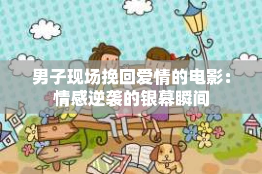 男子现场挽回爱情的电影：情感逆袭的银幕瞬间