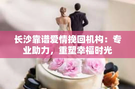 长沙靠谱爱情挽回机构：专业助力，重塑幸福时光