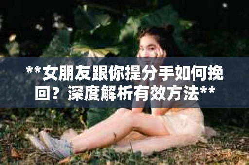 **女朋友跟你提分手如何挽回？深度解析有效方法**