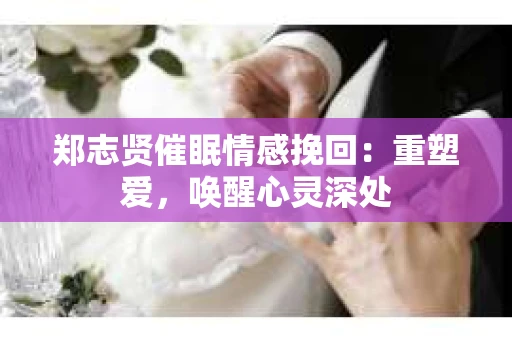 郑志贤催眠情感挽回：重塑爱，唤醒心灵深处