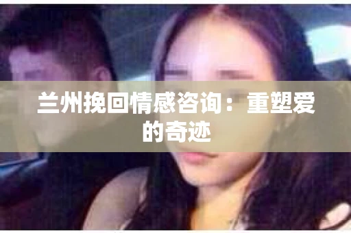 兰州挽回情感咨询：重塑爱的奇迹