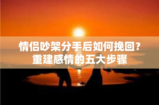 情侣吵架分手后如何挽回？重建感情的五大步骤