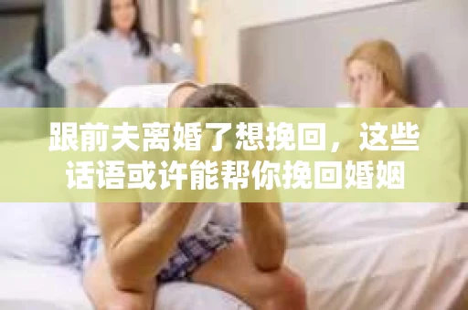 跟前夫离婚了想挽回，这些话语或许能帮你挽回婚姻