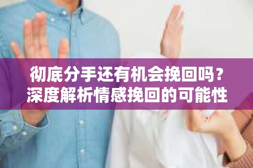 彻底分手还有机会挽回吗？深度解析情感挽回的可能性