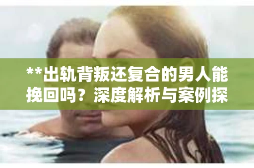 **出轨背叛还复合的男人能挽回吗？深度解析与案例探究**