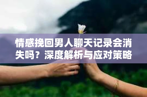 情感挽回男人聊天记录会消失吗？深度解析与应对策略