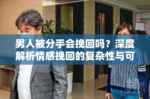 男人被分手会挽回吗？深度解析情感挽回的复杂性与可能性