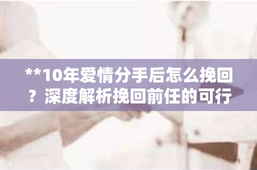 **10年爱情分手后怎么挽回？深度解析挽回前任的可行之路**
