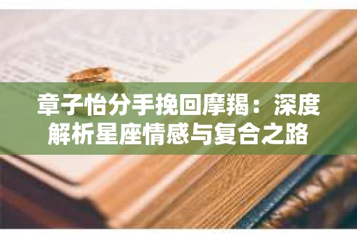 章子怡分手挽回摩羯：深度解析星座情感与复合之路