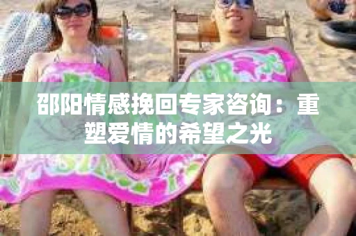 邵阳情感挽回专家咨询：重塑爱情的希望之光