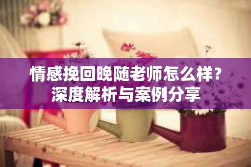 情感挽回晚随老师怎么样？深度解析与案例分享