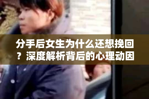 分手后女生为什么还想挽回？深度解析背后的心理动因