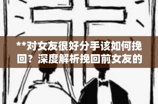 **对女友很好分手该如何挽回？深度解析挽回前女友的策略与技巧**