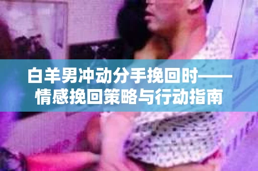 白羊男冲动分手挽回时——情感挽回策略与行动指南