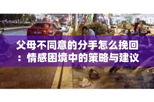 父母不同意的分手怎么挽回：情感困境中的策略与建议