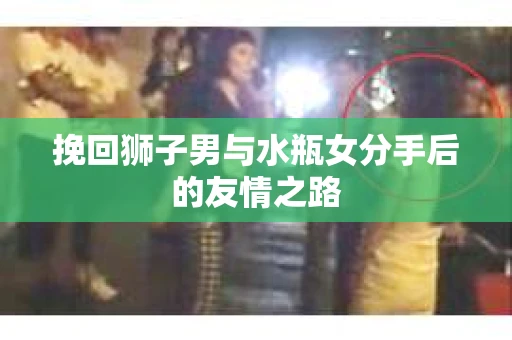 挽回狮子男与水瓶女分手后的友情之路