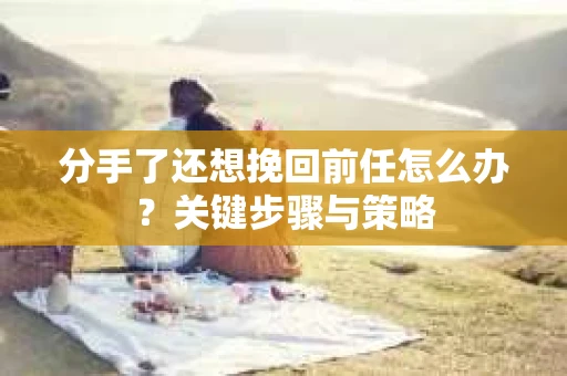 分手了还想挽回前任怎么办？关键步骤与策略