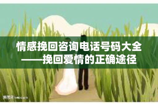 情感挽回咨询电话号码大全——挽回爱情的正确途径