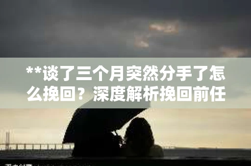 **谈了三个月突然分手了怎么挽回？深度解析挽回前任的五大策略**