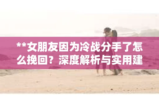 **女朋友因为冷战分手了怎么挽回？深度解析与实用建议**