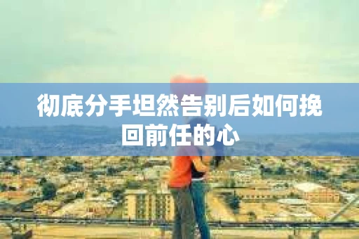 彻底分手坦然告别后如何挽回前任的心