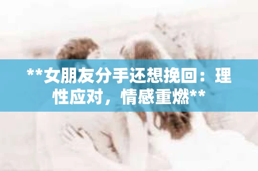 **女朋友分手还想挽回：理性应对，情感重燃**