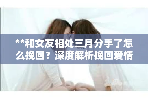 **和女友相处三月分手了怎么挽回？深度解析挽回爱情的策略**