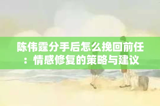 陈伟霆分手后怎么挽回前任：情感修复的策略与建议