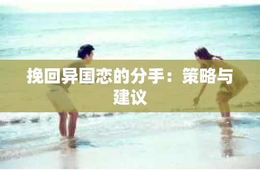 挽回异国恋的分手：策略与建议