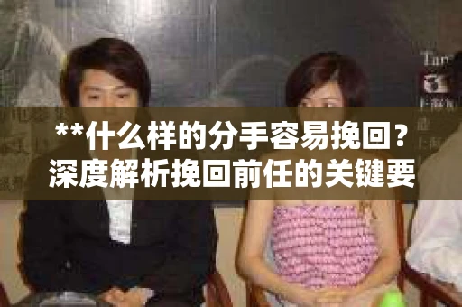 **什么样的分手容易挽回？深度解析挽回前任的关键要素**