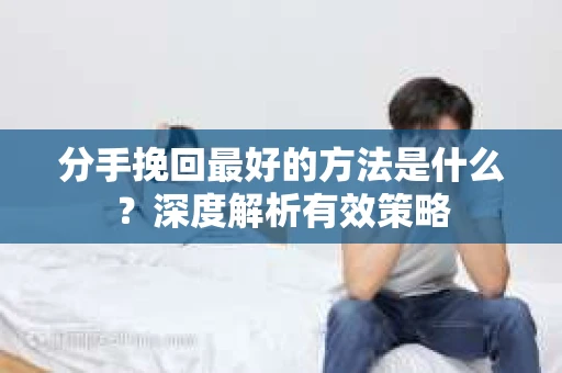 分手挽回最好的方法是什么？深度解析有效策略