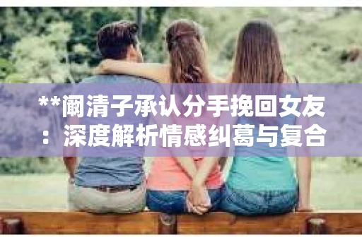 **阚清子承认分手挽回女友：深度解析情感纠葛与复合之路**