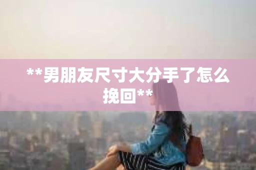**男朋友尺寸大分手了怎么挽回**