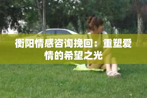 衡阳情感咨询挽回：重塑爱情的希望之光