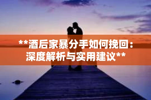 **酒后家暴分手如何挽回：深度解析与实用建议**