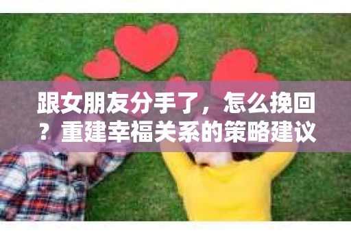 跟女朋友分手了，怎么挽回？重建幸福关系的策略建议